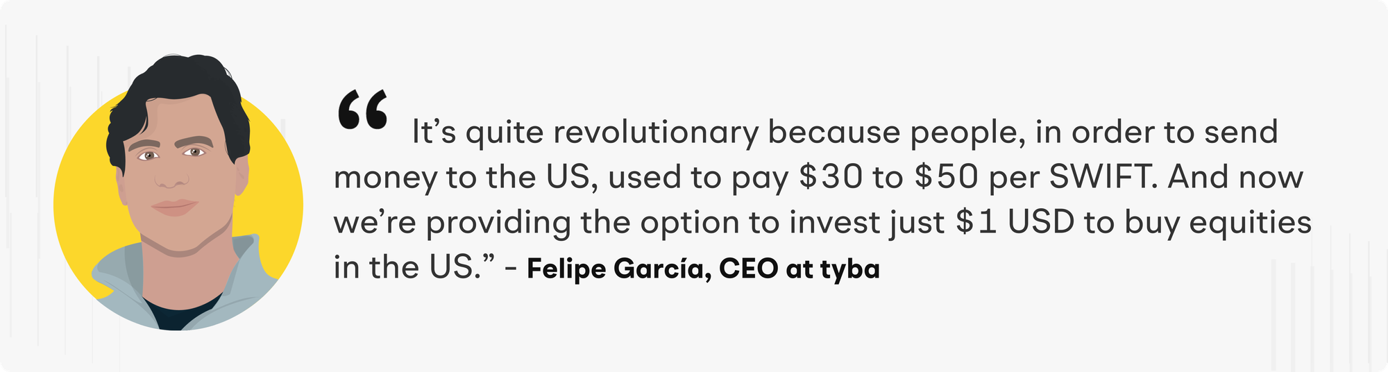 It's quite revolutionary because people, in order to send money to the US, used to pay $30 to $50 per SWIFT. And now we're providing the option to invest just $1 USD to buy equities in the US." - Felipe Garcia, CEO at tyba