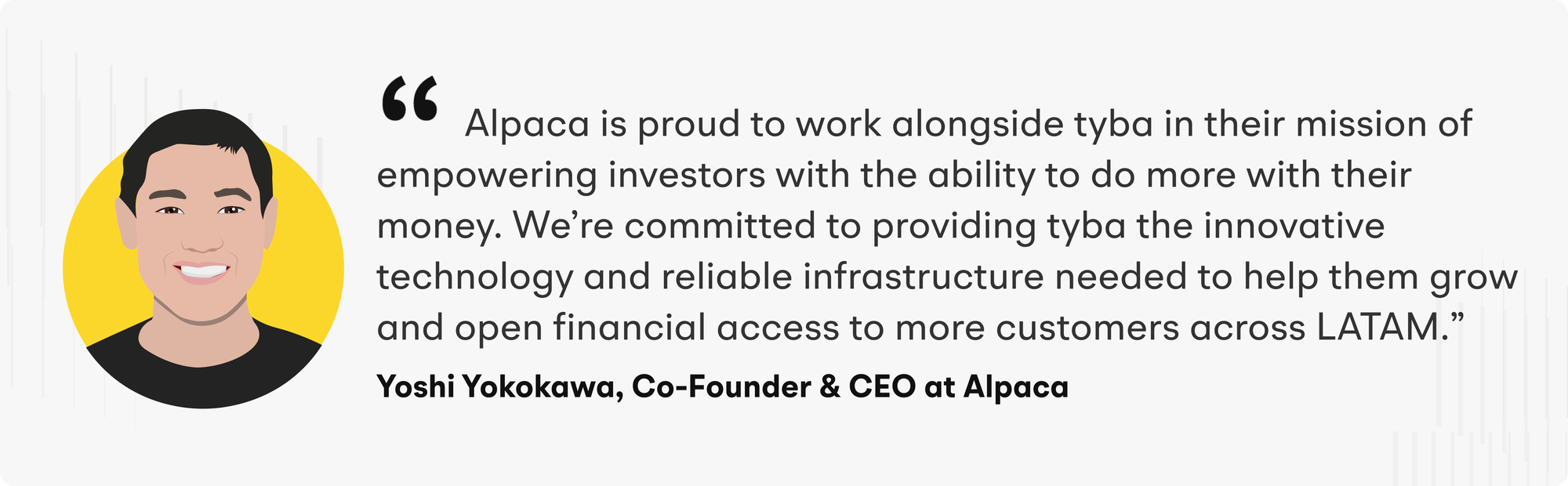 Alpaca is proud to work alongside tyba in their mission of empowering investors with the ability to do more with their money. We're committed to providing tyba the innovative technology and reliable infrastructure needed to help them grow and open financial access to more customers across LATAM." - Yoshi Yokokawa, Co-Founder & CEO at Alpaca