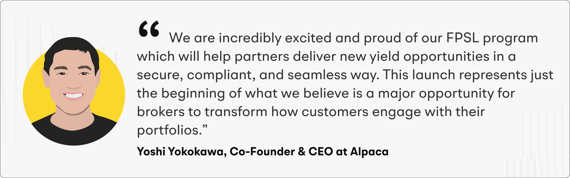 “We are incredibly excited and proud of our FPSL program which will help partners deliver new yield opportunities in a secure, compliant, and seamless way,” says Yoshi Yokokawa, Co-Founder and CEO of Alpaca. “This launch represents just the beginning of what we believe is a major opportunity for brokers to transform how customers engage with their portfolios.”