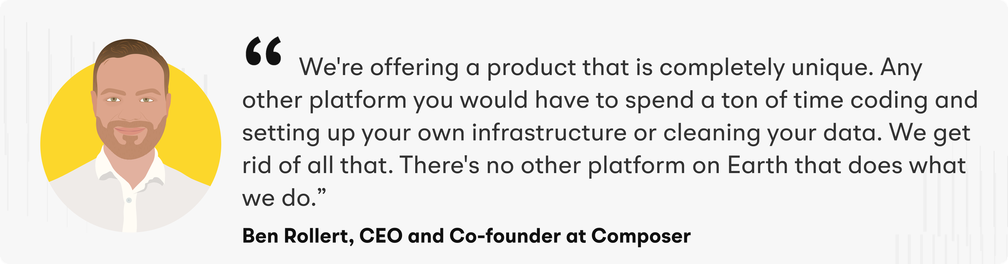 “We're offering a product that is completely unique. Any other platform you would have to spend a ton of time coding and setting up your own infrastructure or cleaning your data. We get rid of all that. There's no other platform on Earth that does what we do," declares Ben.