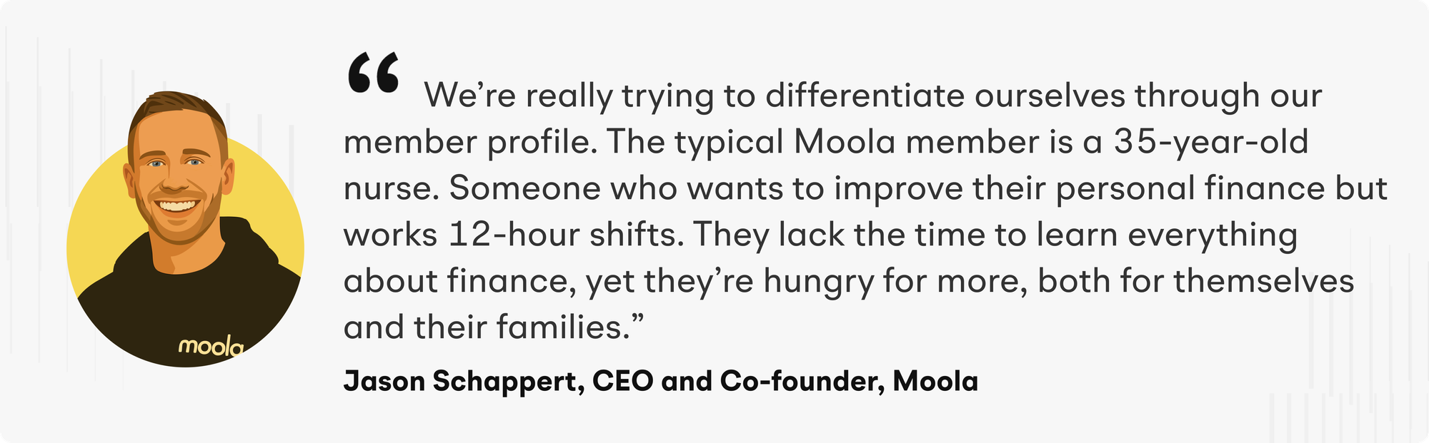 “We’re really trying to differentiate ourselves through our member profile. The typical Moola member is a 35-year-old nurse. Someone who wants to improve their personal finance but works 12-hour shifts. They lack the time to learn everything about finance, yet they’re hungry for more, both for themselves and their families," says Jason Schappert, CEO and Co-founder of Moola