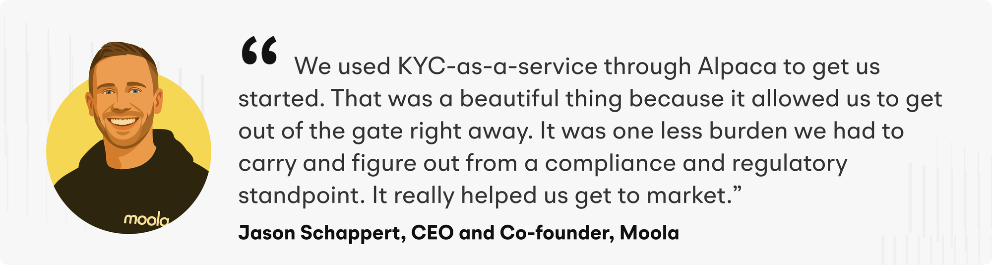 "We used KYC-as-a-service through Alpaca to get us started. That was a beautiful thing because it allowed us to get out of the gate right away. It was one less burden we had to carry and figure out from a compliance and regulatory standpoint. It really helped us get to market" says Jason Schappert, CEO and Co-founder of Moola