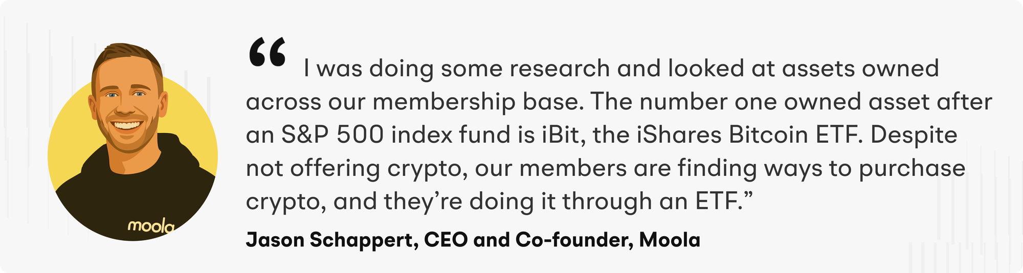 “I was doing some research and looked at assets owned across our membership base. The number one owned asset after an S&P 500 index fund is iBit, the iShares Bitcoin ETF. Despite not offering crypto, our members are finding ways to purchase crypto, and they’re doing it through an ETF" explains Jason Schappert, CEO and Co-founder of Moola