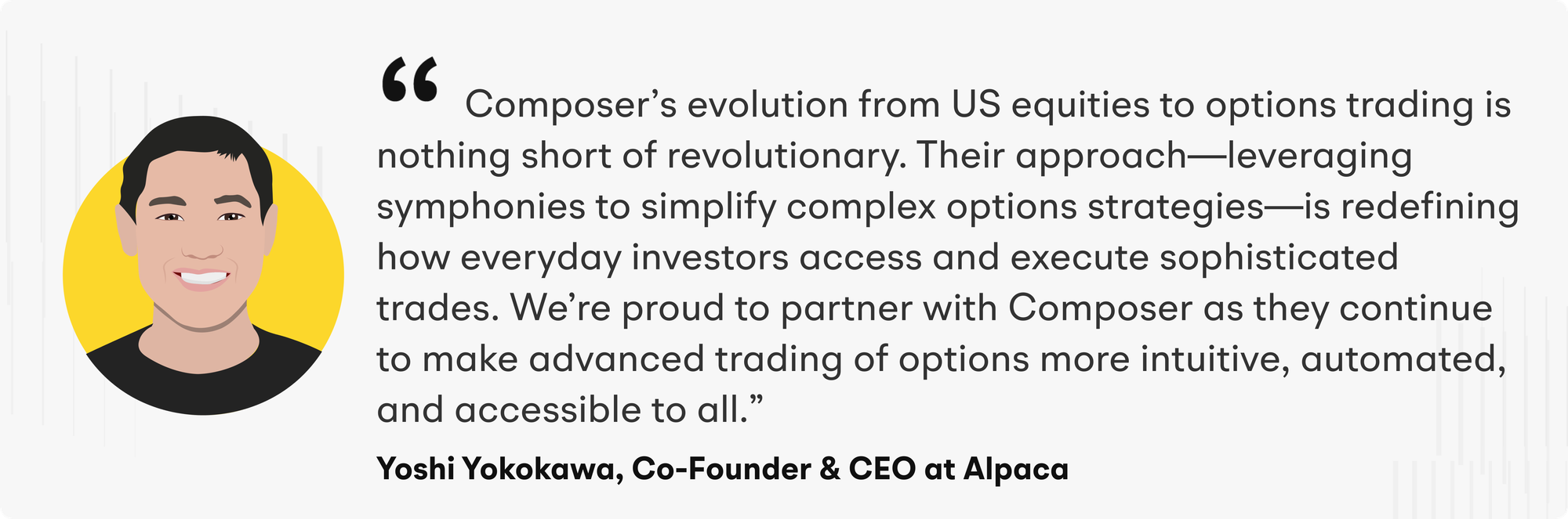 “Composer’s evolution from US equities to options trading is nothing short of revolutionary,” said Yoshi Yokokawa, Co-founder and CEO at Alpaca. “Their approach—leveraging symphonies to simplify complex options strategies—is redefining how everyday investors access and execute sophisticated trades. We’re proud to partner with Composer as they continue to make advanced trading of options more intuitive, automated, and accessible to all.”