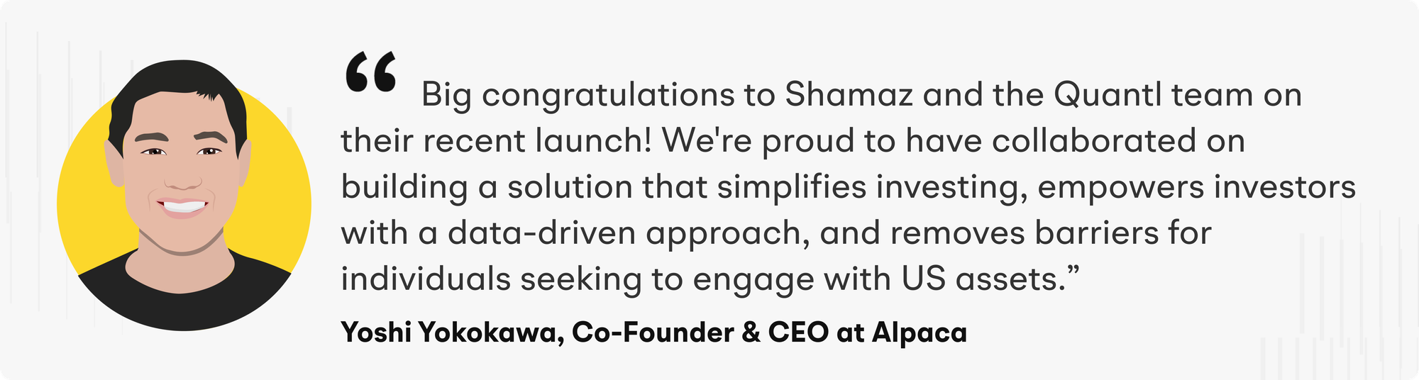 “Big congratulations to Shamaz and the Quantl team on their recent launch! We're proud to have collaborated on building a solution that simplifies investing, empowers investors with a data-driven approach, and removes barriers for individuals seeking to engage with US assets,” says Yoshi Yokokawa, CEO and Co-Founder of Alpaca.