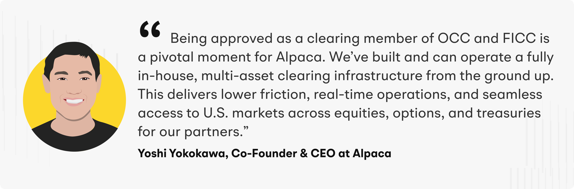 “Being approved as a clearing member of OCC and FICC is a pivotal moment for Alpaca. We’ve built and can operate a fully in-house, multi-asset clearing infrastructure from the ground up”, said Yoshi Yokokawa, CEO & Co-Founder of Alpaca. “This delivers lower friction, real-time operations, and seamless access to U.S. markets across equities, options, and treasuries for our partners.”