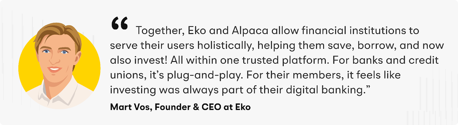 “Together, Eko and Alpaca allow financial institutions to serve their users holistically, helping them save, borrow, and now also invest! All within one trusted platform. For banks and credit unions, it’s plug-and-play. For their members, it feels like investing was always part of their digital banking,” says Mart Vos, Founder & CEO at Eko