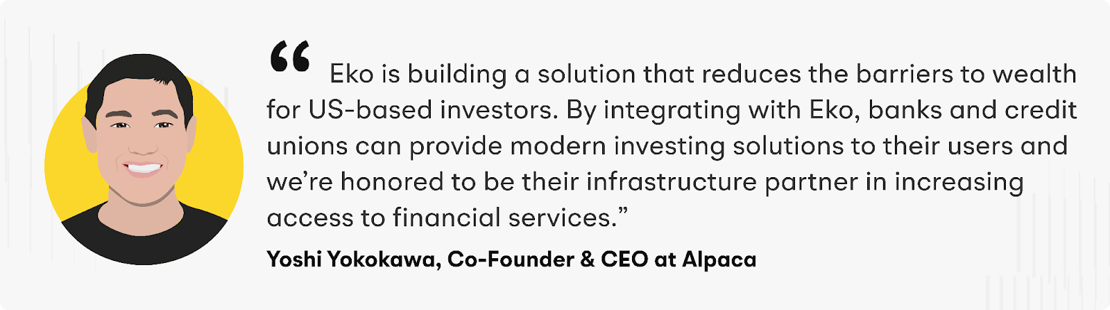 “Eko is building a solution that reduces the barriers to wealth for US-based investors. By integrating with Eko, banks and credit unions can provide modern investing solutions to their users and we’re honored to be their infrastructure partner in increasing access to financial services,” says Yoshi Yokokawa, CEO and Co-Founder of Alpaca.