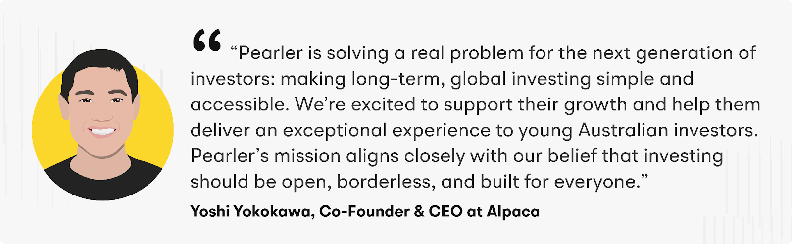 “Pearler is solving a real problem for the next generation of investors: making long-term, global investing simple and accessible. We’re excited to support their growth and help them deliver an exceptional experience to young Australian investors,” said Yoshi Yokokawa, Co-Founder and CEO of Alpaca. “Pearler’s mission aligns closely with our belief that investing should be open, borderless, and built for everyone.”
