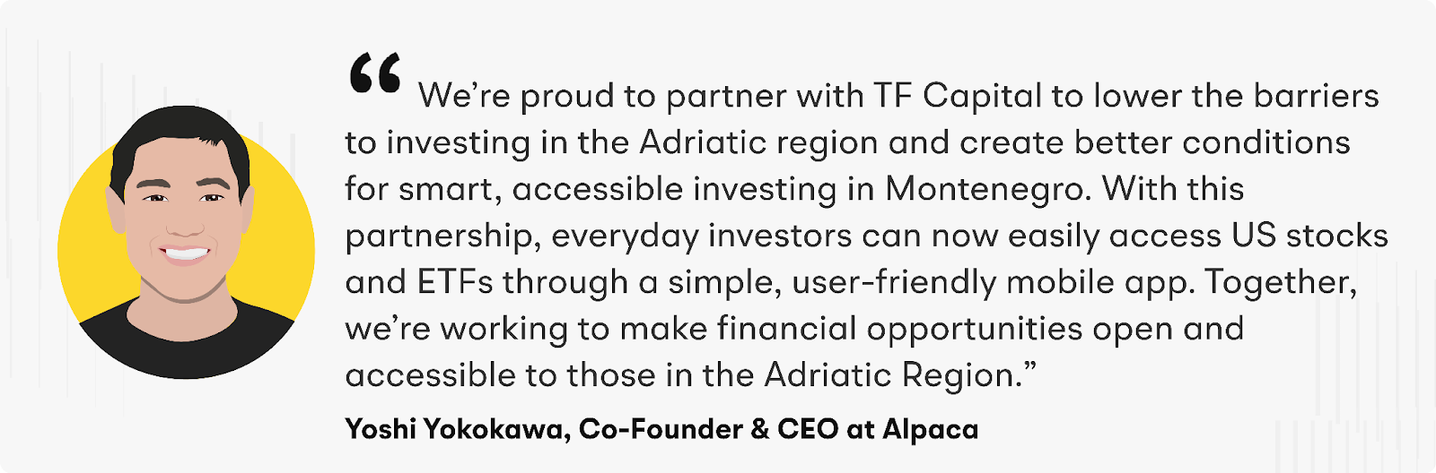 “We’re proud to partner with TF Capital to lower the barriers to investing in the Adriatic region and create better conditions for smart, accessible investing in Montenegro. With this partnership, everyday investors can now easily access US stocks and ETFs through a simple, user-friendly mobile app,” says Yoshi Yokokawa, Co-Founder and CEO of Alpaca. “Together, we’re working to make financial opportunities open and accessible to those in the Adriatic Region.”