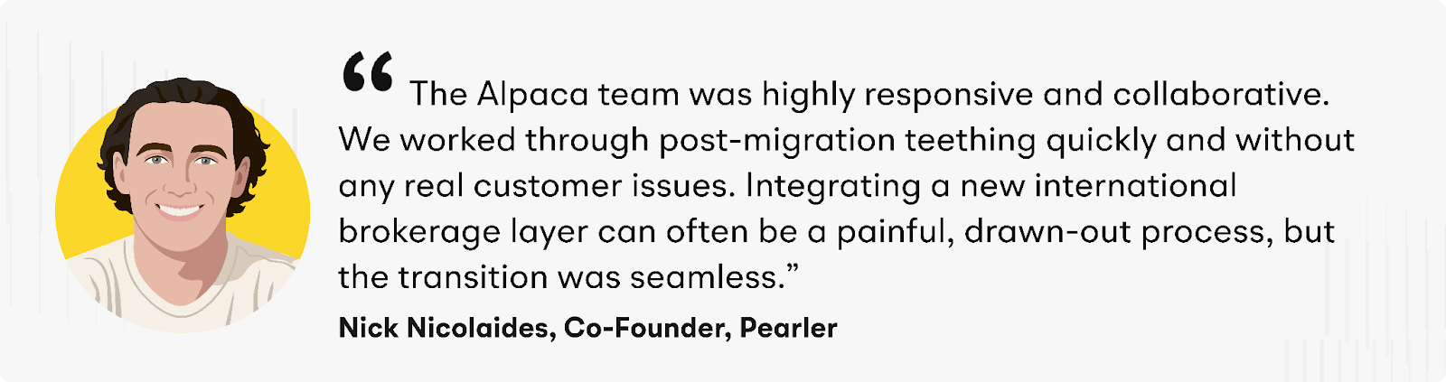  “The Alpaca team was highly responsive and collaborative. We worked through post-migration teething quickly and without any real customer issues. Integrating a new international brokerage layer can often be a painful, drawn-out process, but the transition was seamless,” said Nick Nicolaides, Co-Founder, Pearler