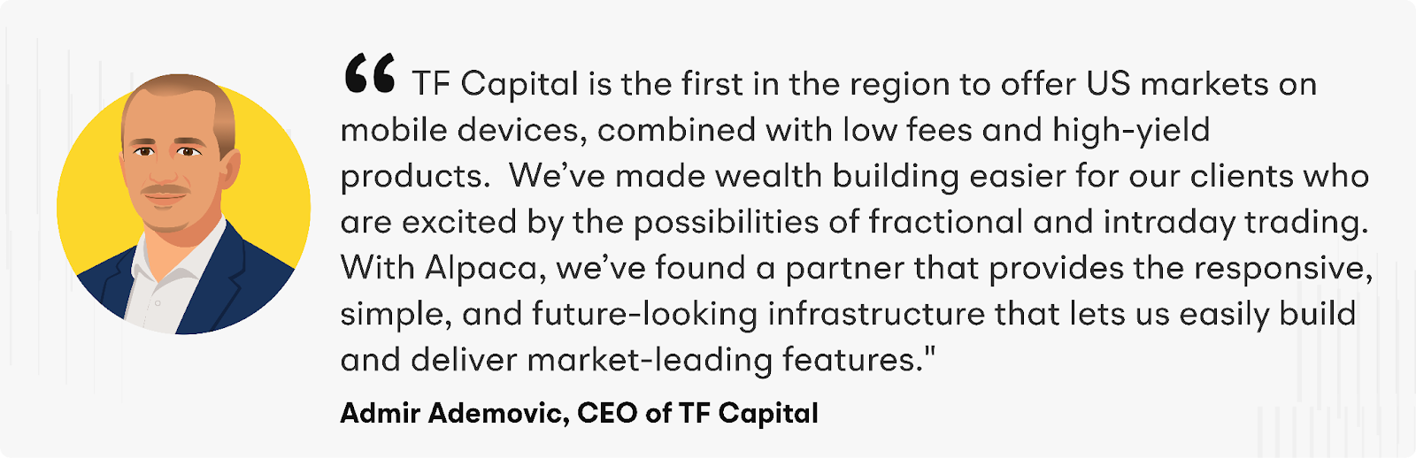 “TF Capital is the first in the region to offer US markets on mobile devices, combined with low fees and high-yield products.&nbsp; We’ve made wealth building easier for our clients who are excited by the possibilities of fractional and intraday trading,” says Admir. "With Alpaca, we’ve found a partner that provides the responsive, simple, and future-looking infrastructure that lets us easily build and deliver market-leading features."