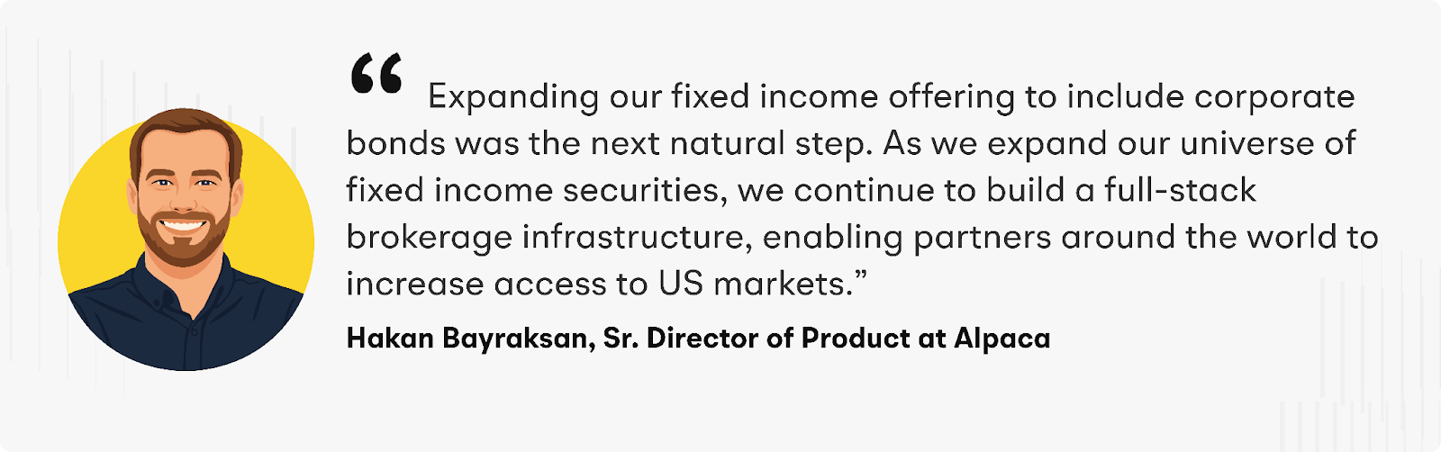 “Expanding our fixed income offering to include corporate bonds was the next natural step,” said Hakan Bayraksan, Senior Director of Product at Alpaca. “As we expand our universe of fixed income securities, we continue to build a full-stack brokerage infrastructure, enabling partners around the world to increase access to US markets.”