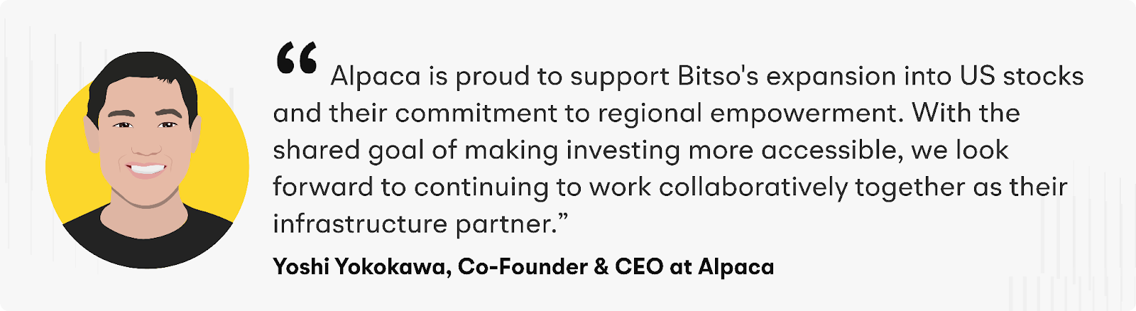 "Alpaca is proud to support Bitso's expansion into US stocks and their commitment to regional empowerment. With the shared goal of making investing more accessible, we look forward to continuing to work collaboratively together as their infrastructure partner," said Yoshi Yokokawa, Co-Founder and CEO of Alpaca.
