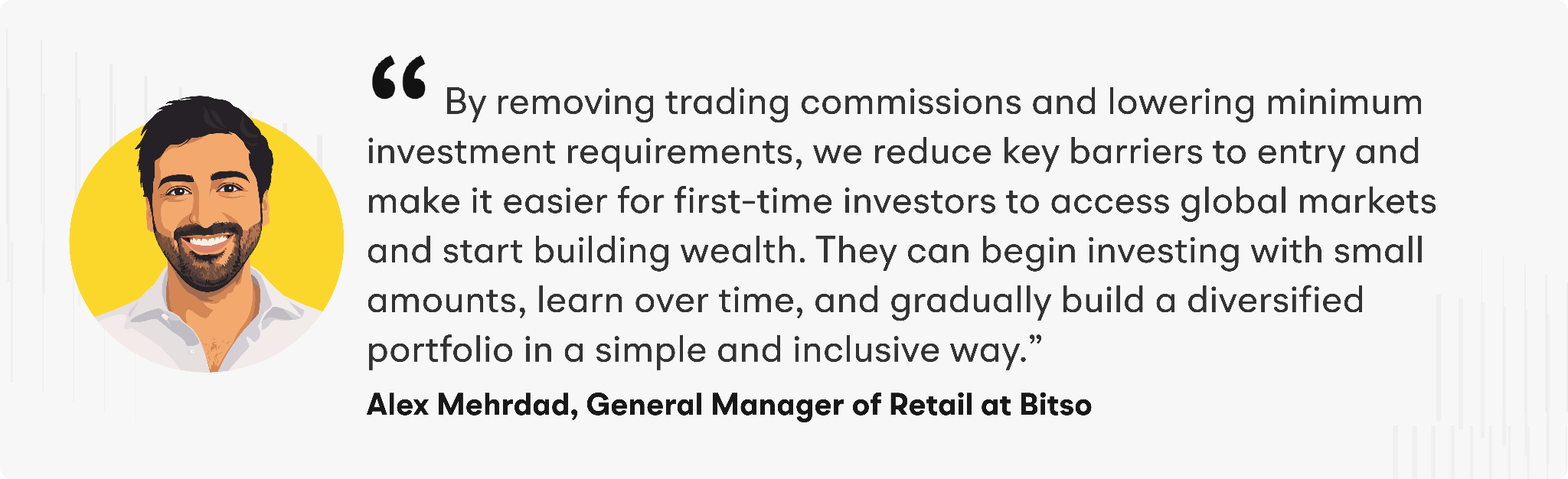 By removing trading commissions and lowering minimum investment requirements, we reduce key barriers to entry and make it easier for first-time investors to access global markets and start building wealth. They can begin investing with small amounts, learn over time, and gradually build a diversified portfolio in a simple and inclusive way," said Alex Mehrdad, General Manager of Retail at Bitso