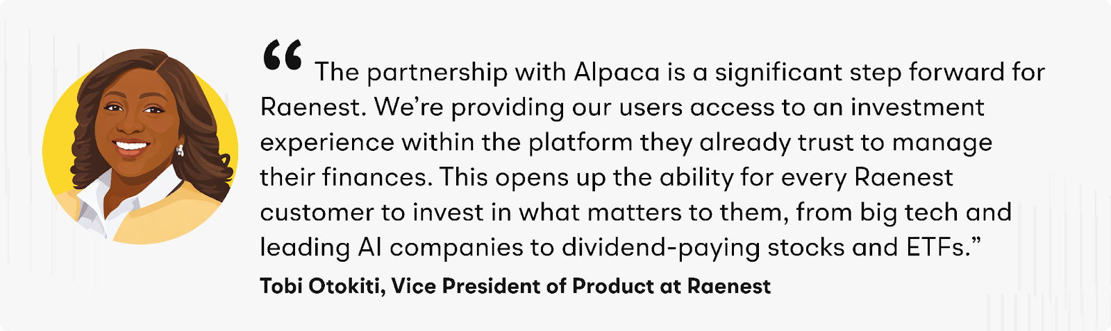 "The partnership with Alpaca is a significant step forward for Raenest,” said Otokiti. “We’re providing our users access to an investment experience within the platform they already trust to manage their finances. This opens up the ability for every Raenest customer to invest in what matters to them, from big tech and leading AI companies to dividend-paying stocks and ETFs.”