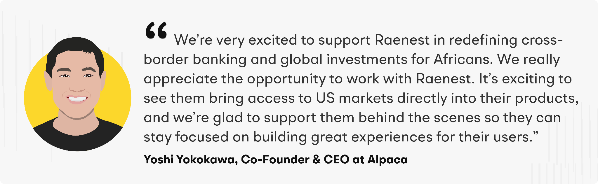 “We’re very excited to support Raenest in redefining cross-border banking and global investments for Africans,” said Yoshi Yokokawa, Co-founder and CEO of Alpaca. “We really appreciate the opportunity to work with Raenest. It’s exciting to see them bring access to US markets directly into their products, and we’re glad to support them behind the scenes so they can stay focused on building great experiences for their users.”&nbsp;