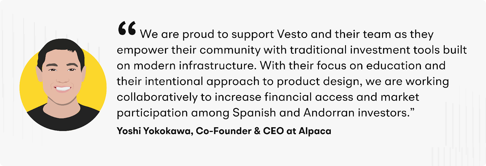 "We are proud to support Vesto and their team as they empower their community with traditional investment tools built on modern infrastructure," said Yoshi Yokokawa, Co-Founder and CEO of Alpaca. “With their focus on education and their intentional approach to product design, we are working collaboratively to increase financial access and market participation among Spanish and Andorran investors.”