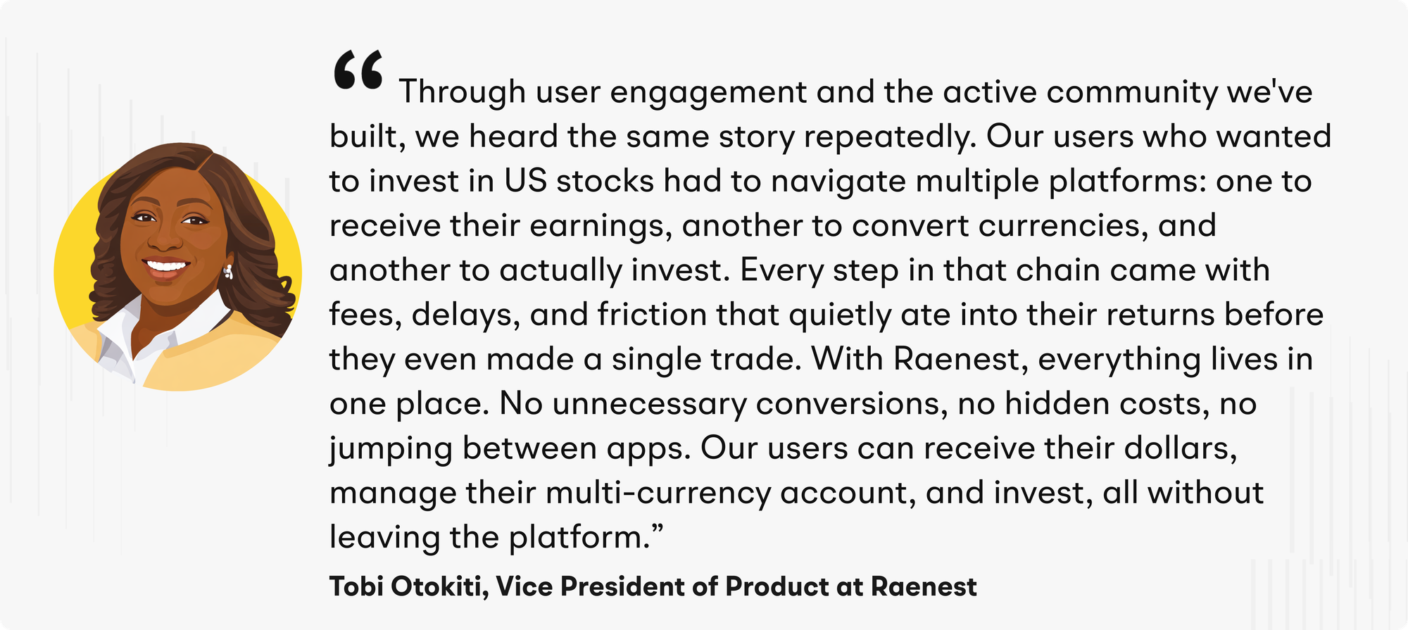 “Through user engagement and the active community we've built, we heard the same story repeatedly,” said Otokiti. “Our users who wanted to invest in US stocks had to navigate multiple platforms: one to receive their earnings, another to convert currencies, and another to actually invest. Every step in that chain came with fees, delays, and friction that quietly ate into their returns before they even made a single trade. With Raenest, everything lives in one place. No unnecessary conversions, no hidden costs, no jumping between apps. Our users can receive their dollars, manage their multi-currency account, and invest, all without leaving the platform.”