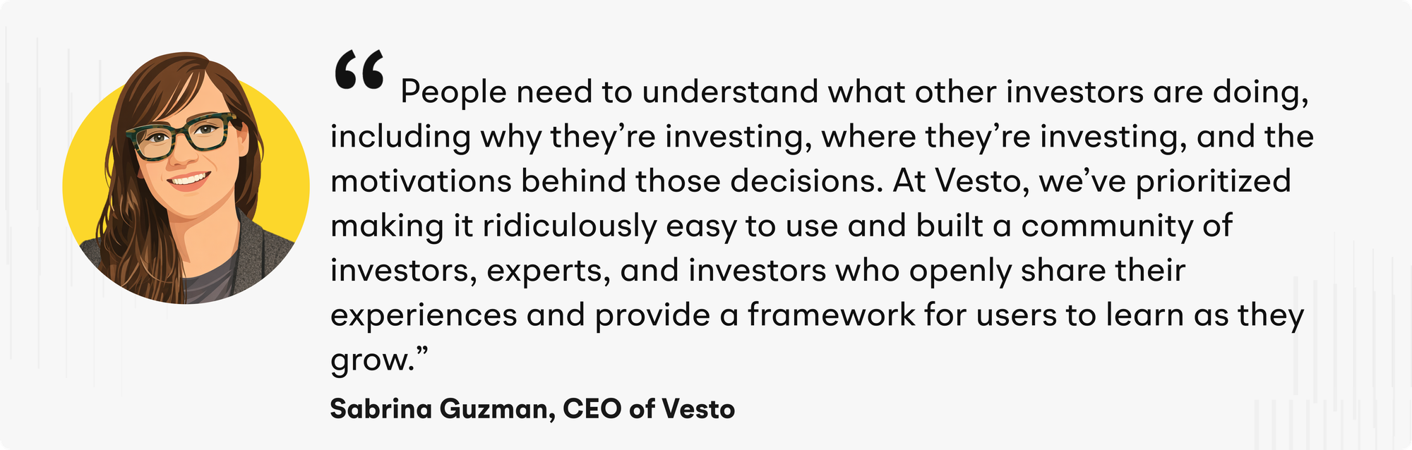 "People need to understand what other investors are doing, including why they’re investing, where they’re investing, and the motivations behind those decisions," Guzman explains. “At Vesto, we’ve prioritized making it ridiculously easy to use and built a community of investors, experts, and investors who openly share their experiences and provide a framework for users to learn as they grow.”