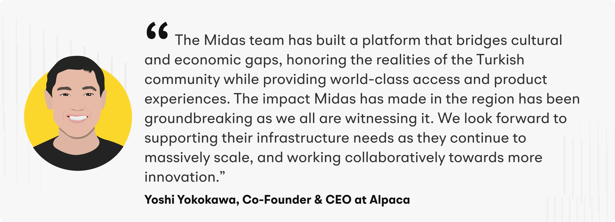 "The Midas team has built a platform that bridges cultural and economic gaps, honoring the realities of the Turkish community while providing world-class access and product experiences,” said Yoshi Yokokawa, Co-Founder and CEO of Alpaca. "The impact Midas has made in the region has been groundbreaking as we all are witnessing it. We look forward to supporting their infrastructure needs as they continue to massively scale, and working collaboratively towards more innovation."