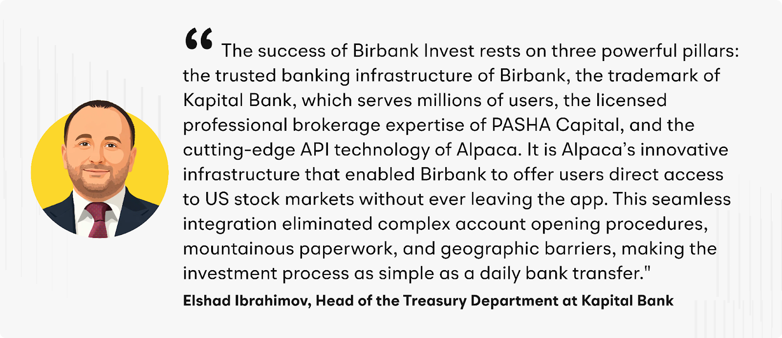 “The success of Birbank Invest rests on three powerful pillars: the trusted banking infrastructure of Birbank, the trademark of Kapital Bank, which serves millions of users, the licensed professional brokerage expertise of PASHA Capital, and the cutting-edge API technology of Alpaca,” added Ibrahimov. “It is Alpaca’s innovative infrastructure that enabled Birbank to offer users direct access to US stock markets without ever leaving the app. This streamlined integration helped reduce&nbsp; complex account opening procedures, mountainous paperwork, and geographic barriers, making the investment process as simple as a daily bank transfer."