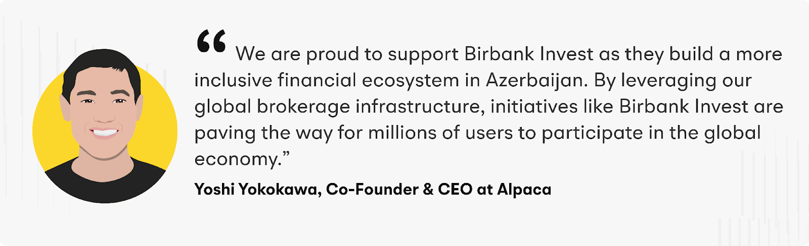 "We are proud to support Birbank Invest as they build a more inclusive financial ecosystem in Azerbaijan,” said Yoshi Yokokawa, Co-founder and CEO of Alpaca. “By leveraging our global brokerage infrastructure, initiatives like Birbank Invest are paving the way for millions of users to participate in the global economy.”