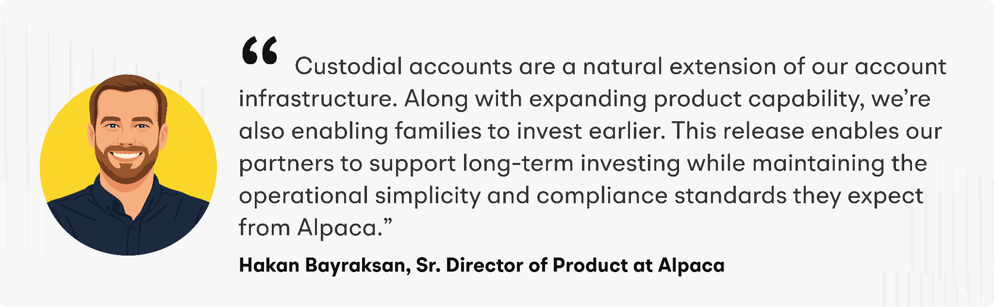 “Custodial accounts are a natural extension of our account infrastructure,” said Hakan Bayraksan, Senior Director of Product at Alpaca. “Along with expanding product capability, we’re also enabling families to invest earlier. This release enables our partners to support long-term investing while maintaining the operational simplicity and compliance standards they expect from Alpaca.”