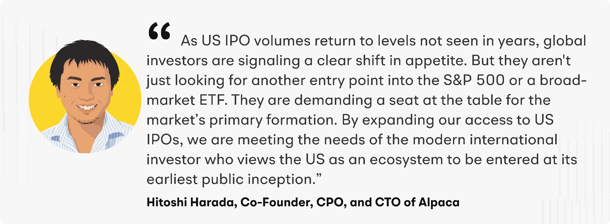 "As US IPO volumes return to levels not seen in years, global investors are signaling a clear shift in appetite. But they aren't just looking for another entry point into the S&P 500 or a broad-market ETF. They are demanding a seat at the table for the market’s primary formation,” said Hitoshi Harada, Co-Founder, CPO, and CTO of Alpaca. “By expanding our access to US IPOs, we are meeting the needs of the modern international investor who views the US as an ecosystem to be entered at its earliest public inception."