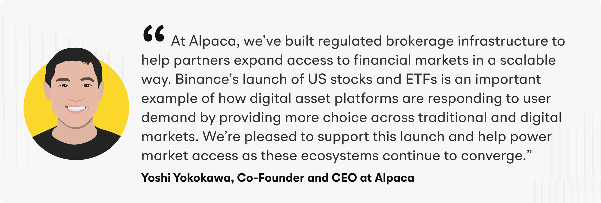 “At Alpaca, we’ve built a regulated brokerage infrastructure to help partners expand access to financial markets in a scalable way. Binance’s launch of US stocks and ETFs is an important example of how digital asset platforms are responding to user demand by providing more choice across traditional and digital markets. We’re pleased to support this launch and help power market access as these ecosystems continue to converge,” said Yoshi Yokokawa, Co-Founder and CEO of Alpaca.