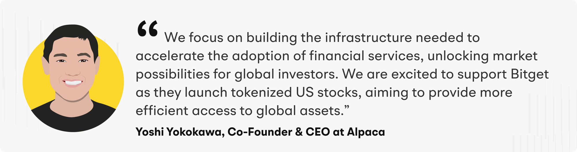 "We focus on building the infrastructure needed to accelerate the adoption of financial services, unlocking market possibilities for global investors. We are excited to support Bitget as they launch tokenized US stocks, aiming to provide more efficient access to global assets," said Yoshi Yokokawa, Co-founder and CEO of Alpaca.