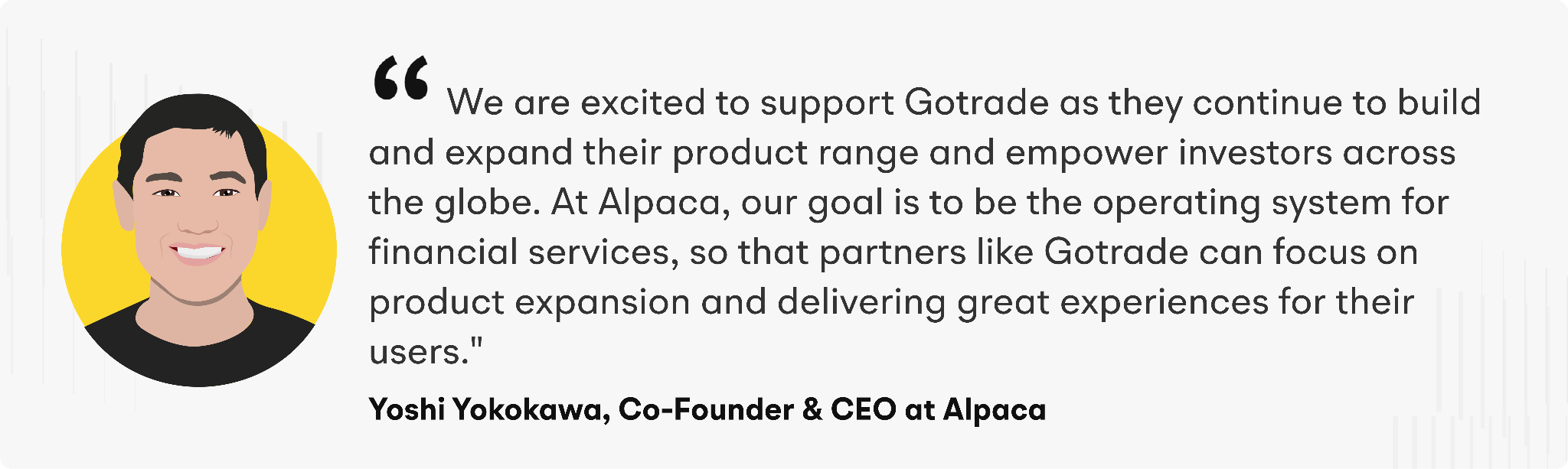 "We are excited to support Gotrade as they continue to build and expand their product range and empower investors across the globe," says Yoshi Yokokawa, Co-founder and CEO of Alpaca. "At Alpaca, our goal is to be the operating system for financial services, so that partners like Gotrade can focus on product expansion and delivering great experiences for their users."