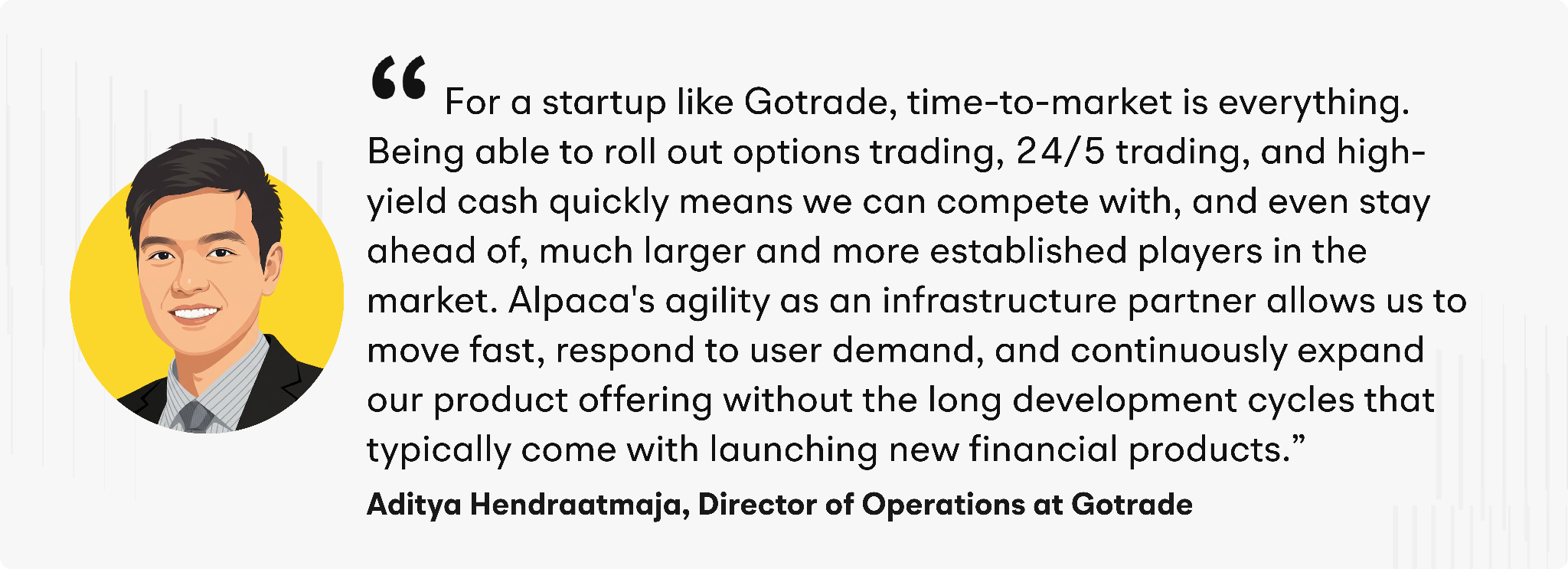 “For a startup like Gotrade, time-to-market is everything,” added Hendraatmaja. “Being able to roll out options trading, 24/5 trading, and high-yield cash quickly means we can compete with, and even stay ahead of, much larger and more established players in the market. Alpaca's agility as an infrastructure partner allows us to move fast, respond to user demand, and continuously expand our product offering without the long development cycles that typically come with launching new financial products.”
