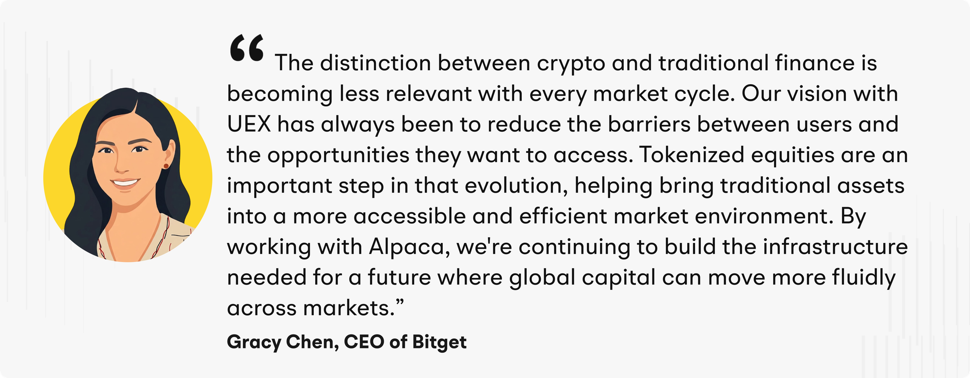 "The distinction between crypto and traditional finance is becoming less relevant with every market cycle. Our vision with UEX has always been to reduce the barriers between users and the opportunities they want to access. Tokenized equities are an important step in that evolution, helping bring traditional assets into a more accessible and efficient market environment. By working with Alpaca, we're continuing to build the infrastructure needed for a future where global capital can move more fluidly across markets," said Gracy Chen, CEO of Bitget.