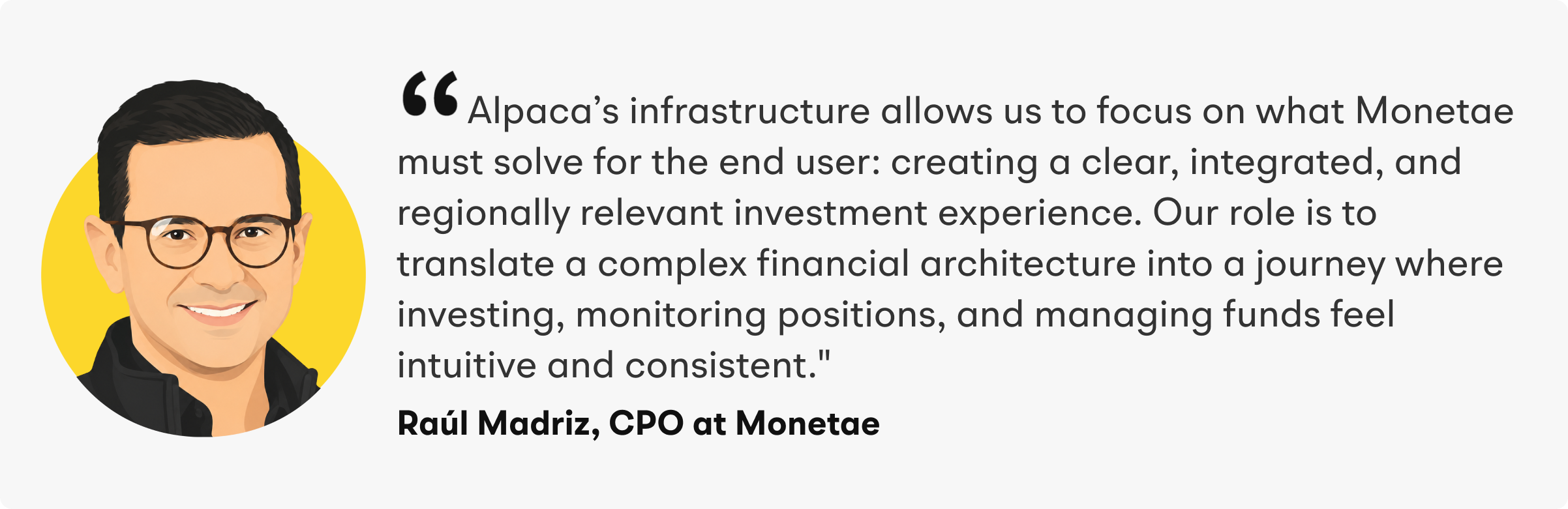 “Alpaca’s infrastructure allows us to focus on what Monetae must solve for the end user: creating a clear, integrated, and regionally relevant investment experience. Our role is to translate a complex financial architecture into a journey where investing, monitoring positions, and managing funds feel intuitive and consistent,” said Madriz.
