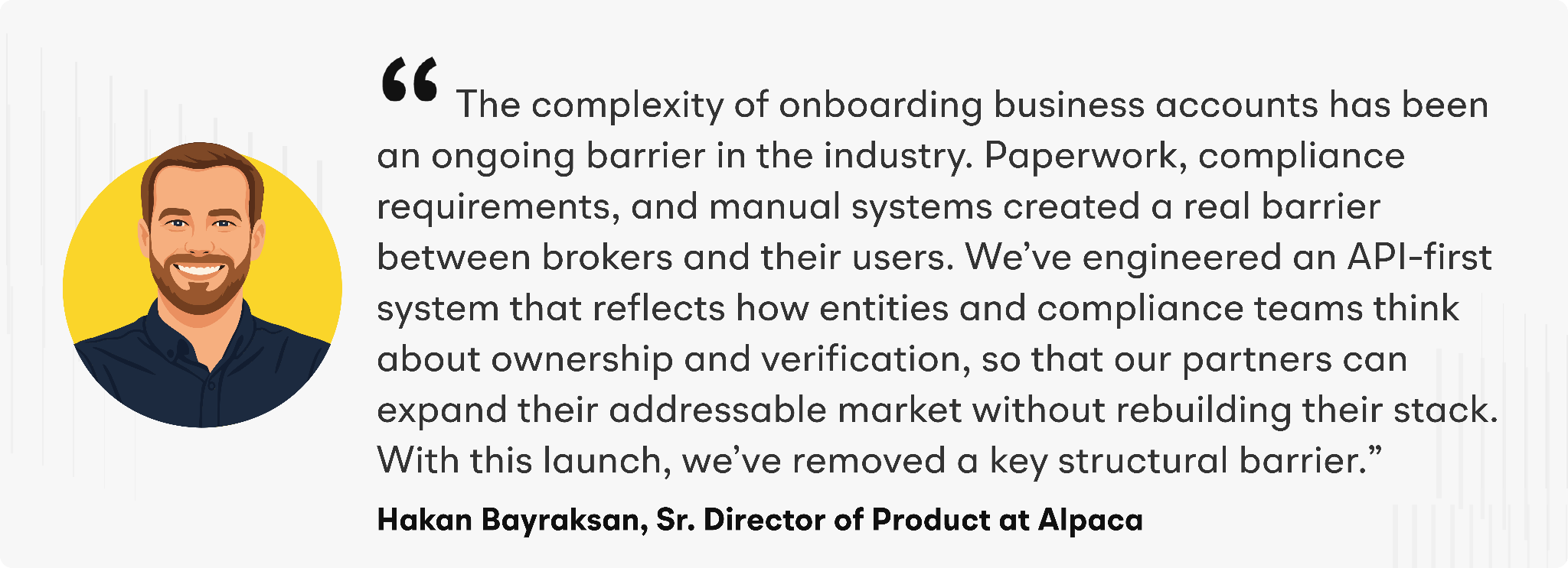 "The complexity of onboarding business accounts has been an ongoing barrier in the industry. Paperwork, compliance requirements, and manual systems created a real barrier between brokers and their users,” said Hakan Bayraksan, Senior Director of Product at Alpaca. “We’ve engineered an API-first system that reflects how entities and compliance teams think about ownership and verification, so that our partners can expand their addressable market without rebuilding their stack. With this launch, we’ve removed a key structural barrier.”