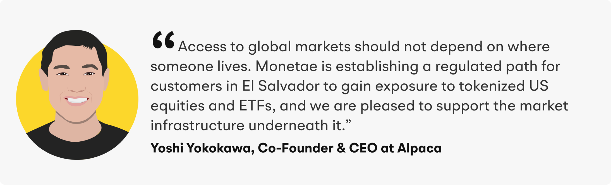 “Access to global markets should not depend on where someone lives. Monetae is establishing a regulated path for customers in El Salvador to gain exposure to tokenized US equities and ETFs, and we are pleased to support the market infrastructure underneath it,” said Yoshi Yokokawa, Co-Founder and CEO of Alpaca.