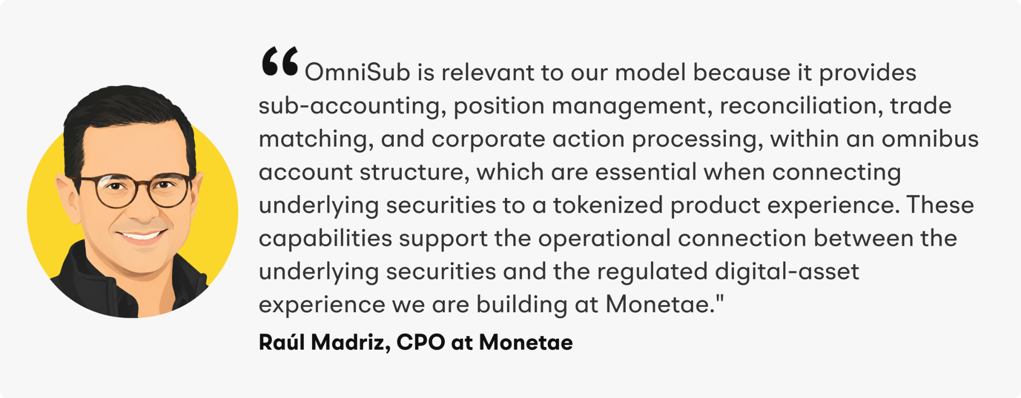 “OmniSub is relevant to our model because it provides sub-accounting, position management, reconciliation, trade matching, and corporate action processing, within an omnibus account structure, which are essential when connecting underlying securities to a tokenized product experience. These capabilities support the operational connection between the underlying securities and the regulated digital-asset experience we are building at Monetae,” said Madriz.&nbsp;