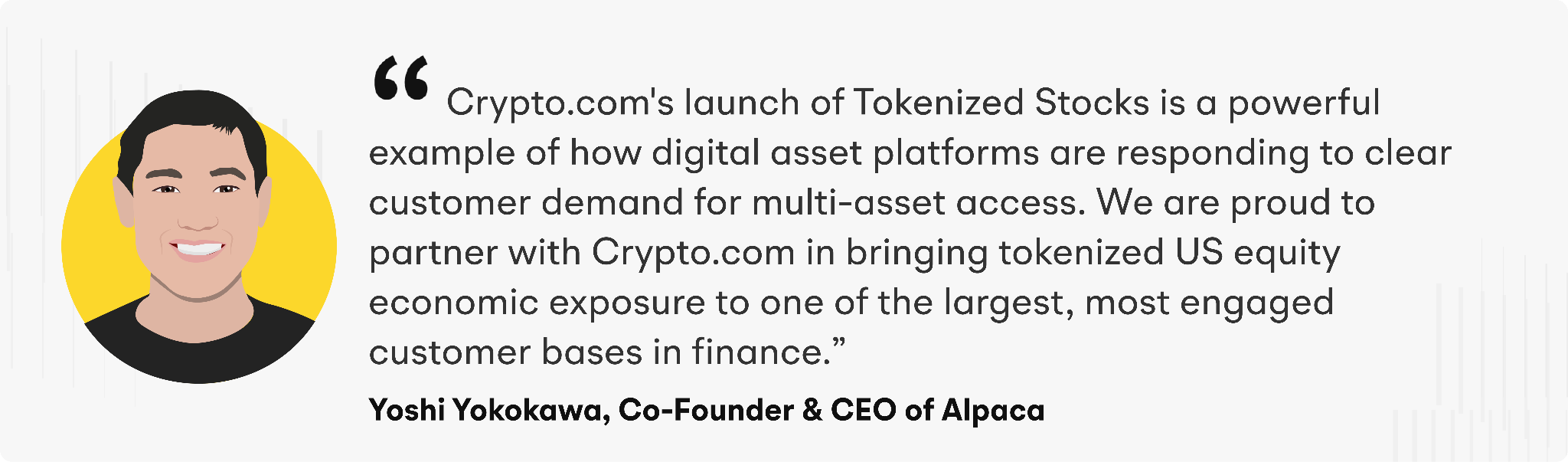 “Crypto.com's launch of Tokenized Stocks is a powerful example of how digital asset platforms are responding to clear customer demand for multi-asset access,” said Yoshi Yokokawa, Co-Founder and CEO of Alpaca. “We are proud to partner with Crypto.com in bringing tokenized US equity economic exposure to one of the largest, most engaged customer bases in finance.”