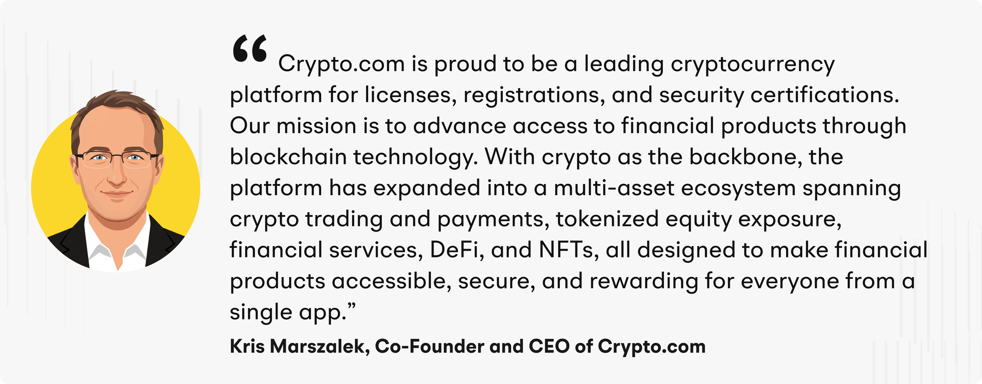 “Crypto.com is proud to be a leading cryptocurrency platform for licenses, registrations, and security certifications,” said Kris Marszalek, Co-Founder and CEO of Crypto.com. “Our mission is to advance access to financial products through blockchain technology. With crypto as the backbone, the platform has expanded into a multi-asset ecosystem spanning crypto trading and payments, tokenized equity exposure, financial services, DeFi, and NFTs, all designed to make financial products accessible, secure, and rewarding for everyone from a single app.”