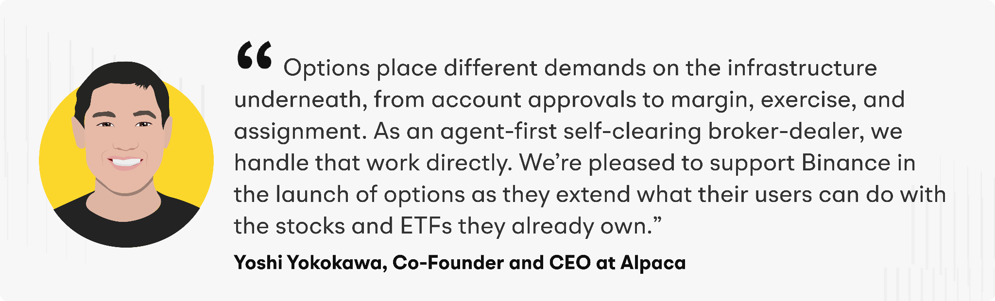 “Options place different demands on the infrastructure underneath, from account approvals to margin, exercise, and assignment,” said Yoshi Yokokawa, Co-Founder and CEO of Alpaca. “As an agent-first self-clearing broker-dealer, we handle that work directly. We’re pleased to support Binance in the launch of options as they extend what their users can do with the stocks and ETFs they already own.”