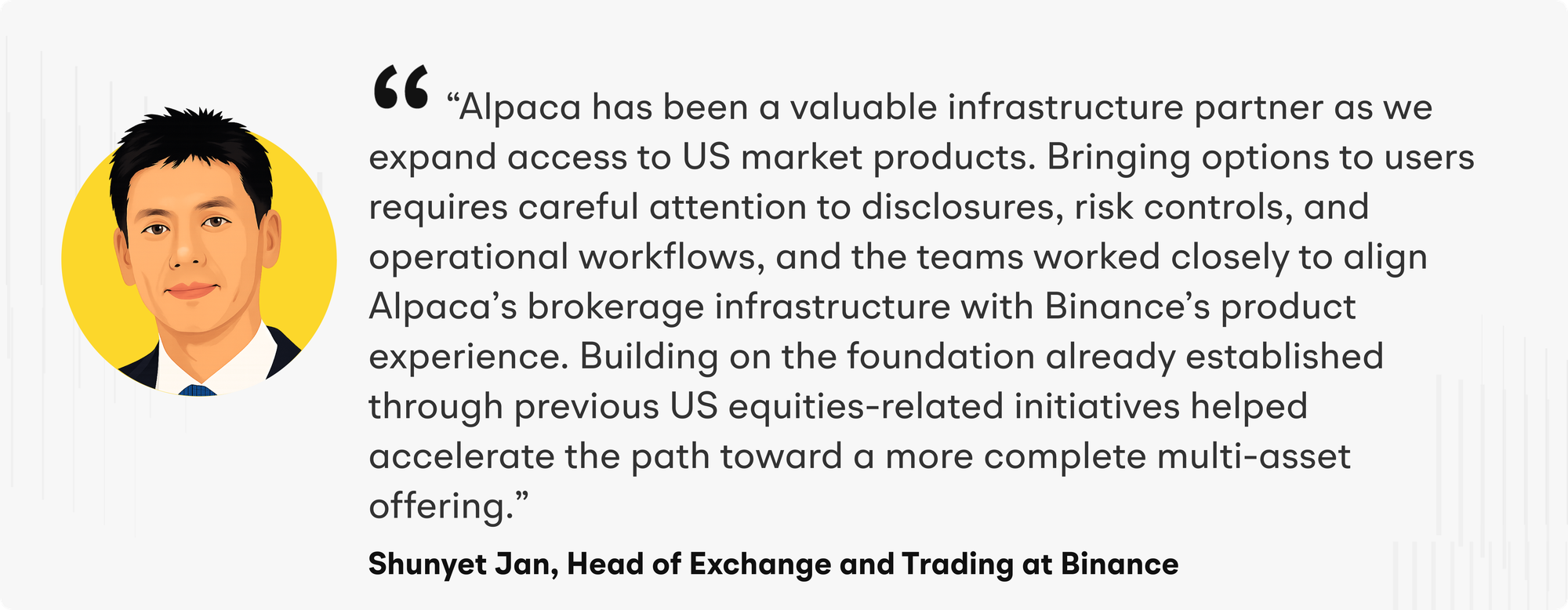 “Alpaca has been a valuable infrastructure partner as we expand access to US market products,” said Jan. “Bringing options to users requires careful attention to disclosures, risk controls, and operational workflows, and the teams worked closely to align Alpaca’s brokerage infrastructure with Binance’s product experience. Building on the foundation already established through previous US equities-related initiatives helped accelerate the path toward a more complete multi-asset offering.”