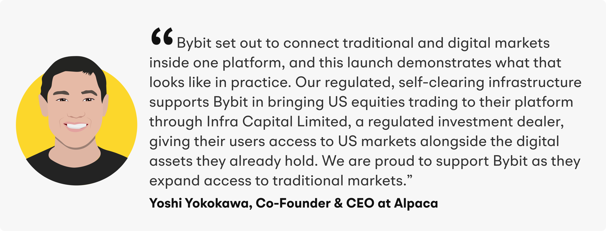 “Bybit set out to connect traditional and digital markets inside one platform, and this launch demonstrates what that looks like in practice,” said Yoshi Yokokawa, Co-Founder and CEO of Alpaca. “Our regulated, self-clearing infrastructure supports Bybit in bringing US equities trading to their platform through Infra Capital Limited, a regulated investment dealer, giving their users access to US markets alongside the digital assets they already hold. We are proud to support Bybit as they expand access to traditional markets.”