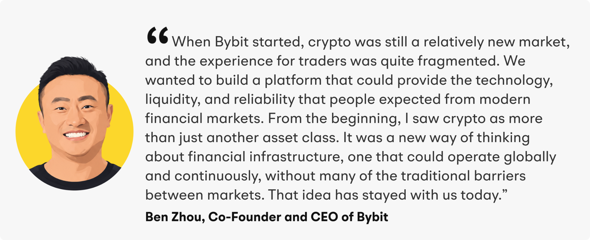 “When Bybit started, crypto was still a relatively new market, and the experience for traders was quite fragmented. We wanted to build a platform that could provide the technology, liquidity, and reliability that people expected from modern financial markets,” said Zhou. “From the beginning, I saw crypto as more than just another asset class. It was a new way of thinking about financial infrastructure, one that could operate globally and continuously, without many of the traditional barriers between markets. That idea has stayed with us today.”&nbsp;