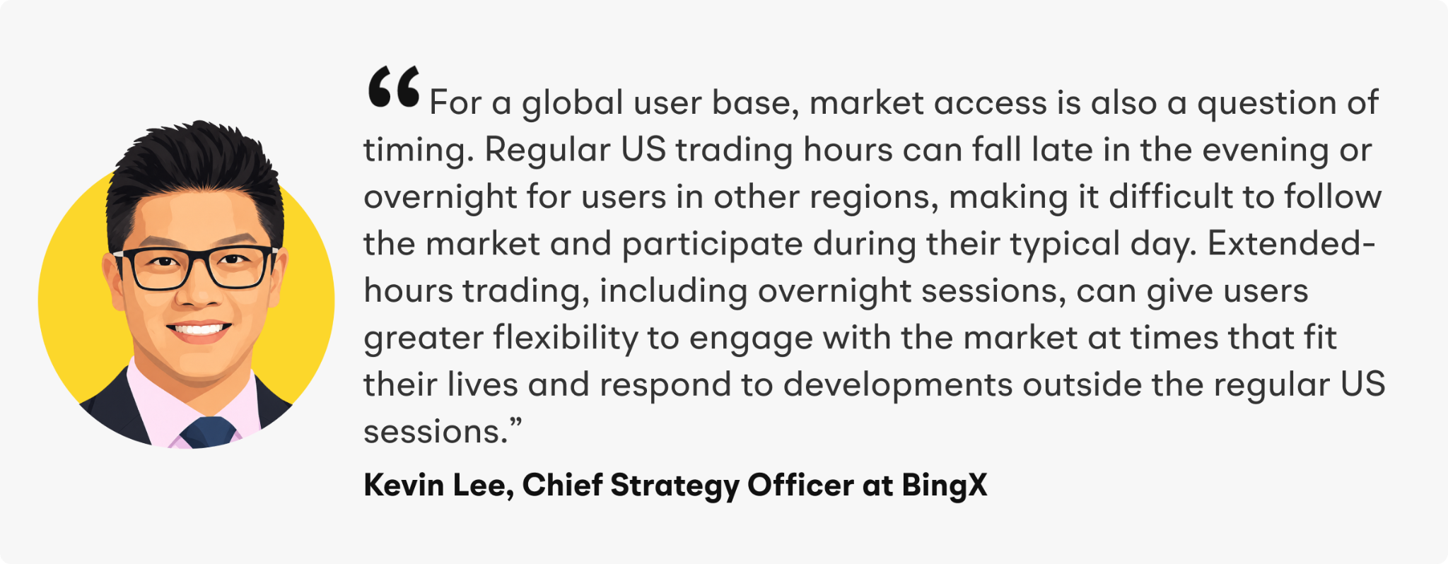 “For a global user base, market access is also a question of timing,” added Lee. “Regular US trading hours can fall late in the evening or overnight for users in other regions, making it difficult to follow the market and participate during their typical day. Extended-hours trading, including overnight sessions, can give users greater flexibility to engage with the market at times that fit their lives and respond to developments outside the regular US sessions.”
