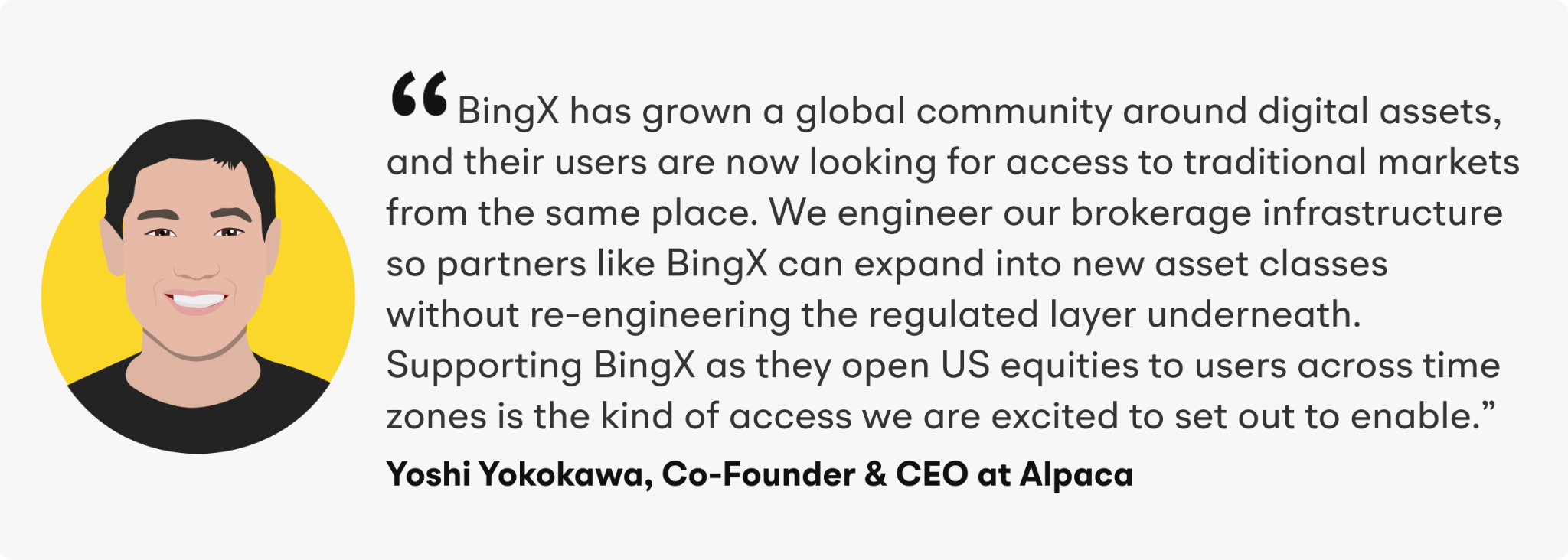 “BingX has grown a global community around digital assets, and their users are now looking for access to traditional markets from the same place,” said Yoshi Yokokawa, Co-Founder and CEO of Alpaca. “We engineer our brokerage infrastructure so partners like BingX can expand into new asset classes without re-engineering the regulated layer underneath. Supporting BingX as they open US equities to users across time zones is the kind of access we are excited to set out to enable.”