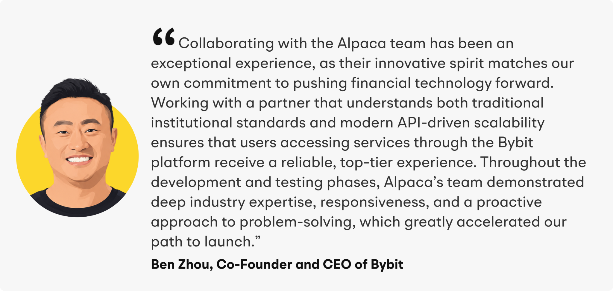“Collaborating with the Alpaca team has been an exceptional experience, as their innovative spirit matches our own commitment to pushing financial technology forward,” added Zhou. “Working with a partner that understands both traditional institutional standards and modern API-driven scalability ensures that users accessing services through the Bybit platform receive a reliable, top-tier experience. Throughout the development and testing phases, Alpaca’s team demonstrated deep industry expertise, responsiveness, and a proactive approach to problem-solving, which greatly accelerated our path to launch.”